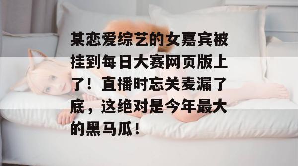 某恋爱综艺的女嘉宾被挂到每日大赛网页版上了！直播时忘关麦漏了底，这绝对是今年最大的黑马瓜！