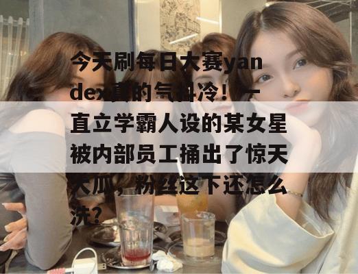 今天刷每日大赛yandex真的气抖冷!一直立学霸人设的某女星被内部员工捅出了惊天大瓜,粉丝这下还怎么洗?