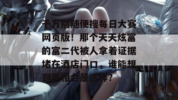 千万别随便搜每日大赛网页版!那个天天炫富的富二代被人拿着证据堵在酒店门口,谁能想到真相会是这样?