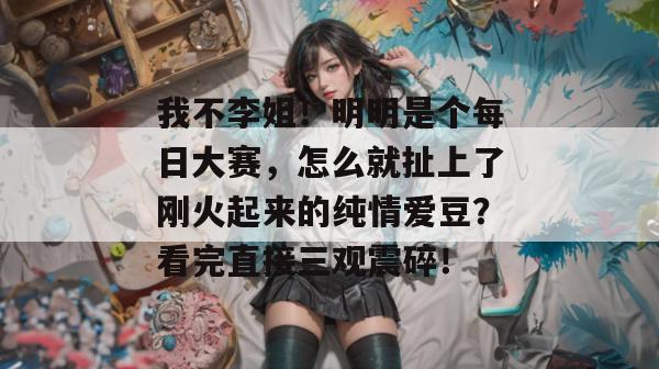 我不李姐！明明是个每日大赛，怎么就扯上了刚火起来的纯情爱豆？看完直接三观震碎！