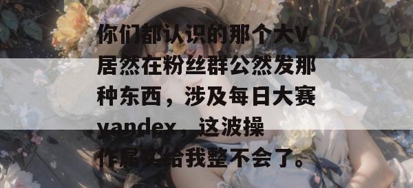 你们都认识的那个大V居然在粉丝群公然发那种东西，涉及每日大赛yandex，这波操作属实给我整不会了。