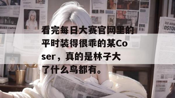 看完每日大赛官网里的平时装得很乖的某Coser,真的是林子大了什么鸟都有。