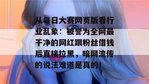 从每日大赛网页版看行业乱象:被誉为全网最干净的网红跟粉丝借钱后直接拉黑,暗网流传的说法难道是真的!