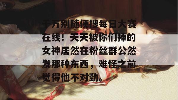 千万别随便搜每日大赛在线！天天被你们捧的女神居然在粉丝群公然发那种东西，难怪之前觉得他不对劲。