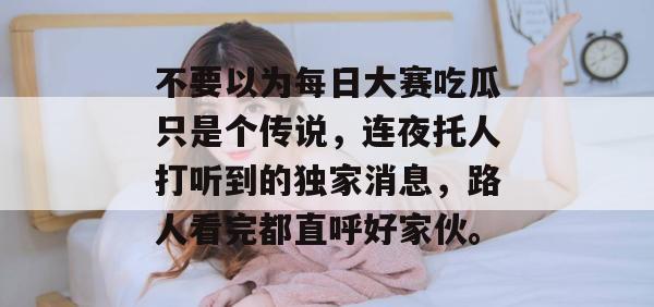 不要以为每日大赛吃瓜只是个传说，连夜托人打听到的独家消息，路人看完都直呼好家伙。