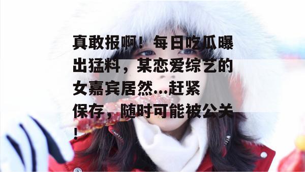 真敢报啊！每日吃瓜曝出猛料，某恋爱综艺的女嘉宾居然...赶紧保存，随时可能被公关！