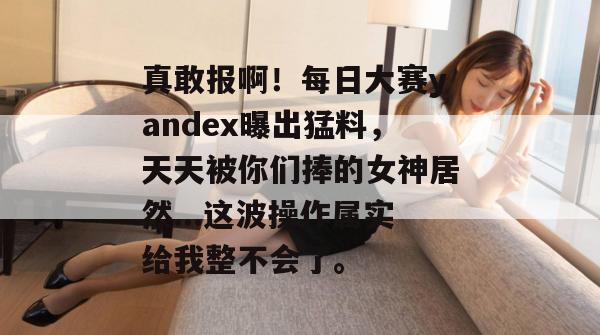 真敢报啊！每日大赛yandex曝出猛料，天天被你们捧的女神居然...这波操作属实给我整不会了。