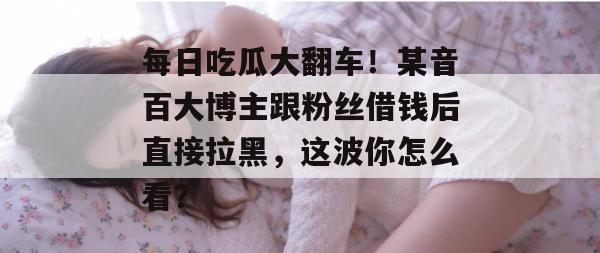 每日吃瓜大翻车！某音百大博主跟粉丝借钱后直接拉黑，这波你怎么看？