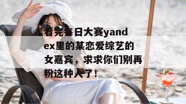 看完每日大赛yandex里的某恋爱综艺的女嘉宾,求求你们别再粉这种人了! 看完每日大赛yandex里的某恋爱综艺的女嘉宾,求求你们别再粉这种人了!