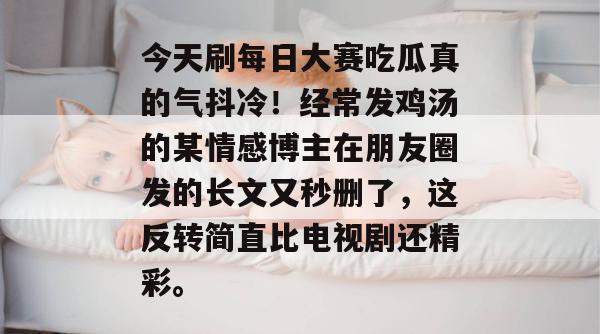 今天刷每日大赛吃瓜真的气抖冷!经常发鸡汤的某情感博主在朋友圈发的长文又秒删了,这反转简直比电视剧还精彩。 今天刷每日大赛吃瓜真的气抖冷!经常发鸡汤的某情感博主在朋友圈发的长文又秒删了,这反转简直比电视剧还精彩。