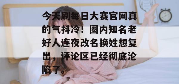 今天刷每日大赛官网真的气抖冷!圈内知名老好人连夜改名换姓想复出,评论区已经彻底沦陷了。 今天刷每日大赛官网真的气抖冷!圈内知名老好人连夜改名换姓想复出,评论区已经彻底沦陷了。