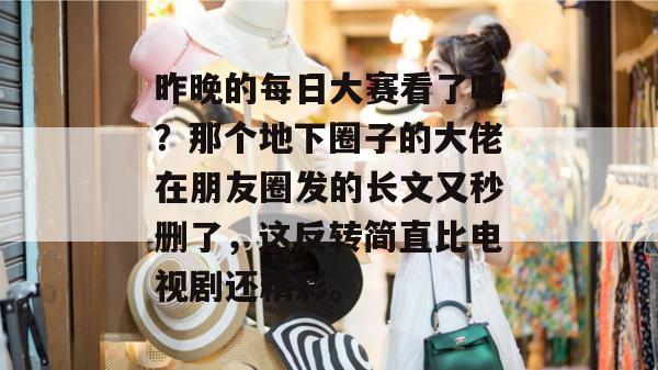 昨晚的每日大赛看了吗?那个地下圈子的大佬在朋友圈发的长文又秒删了,这反转简直比电视剧还精彩。 昨晚的每日大赛看了吗?那个地下圈子的大佬在朋友圈发的长文又秒删了,这反转简直比电视剧还精彩。