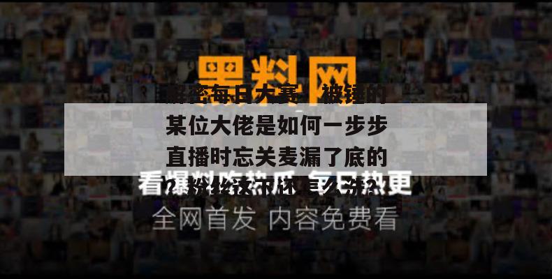 解密每日大赛:被锤的某位大佬是如何一步步直播时忘关麦漏了底的?粉丝这下还怎么洗? 解密每日大赛:被锤的某位大佬是如何一步步直播时忘关麦漏了底的?粉丝这下还怎么洗?