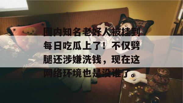 圈内知名老好人被挂到每日吃瓜上了!不仅劈腿还涉嫌洗钱,现在这网络环境也是没谁了。 圈内知名老好人被挂到每日吃瓜上了!不仅劈腿还涉嫌洗钱,现在这网络环境也是没谁了。
