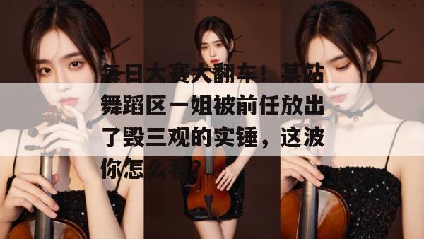 每日大赛大翻车!某站舞蹈区一姐被前任放出了毁三观的实锤,这波你怎么看? 每日大赛大翻车!某站舞蹈区一姐被前任放出了毁三观的实锤,这波你怎么看?