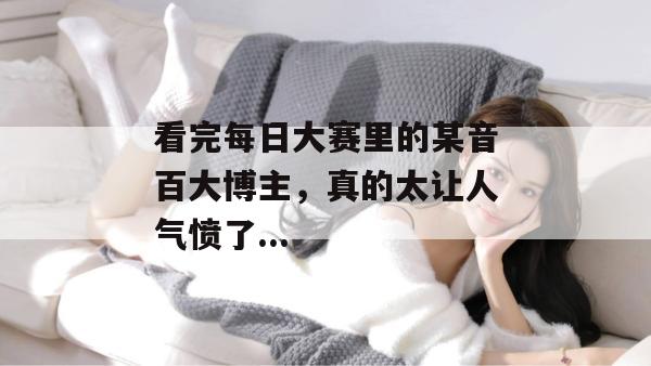 看完每日大赛里的某音百大博主,真的太让人气愤了... 看完每日大赛里的某音百大博主,真的太让人气愤了...