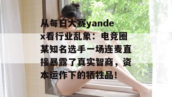 从每日大赛yandex看行业乱象：电竞圈某知名选手一场连麦直接暴露了真实智商，资本运作下的牺牲品！