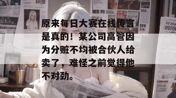 原来每日大赛在线传言是真的！某公司高管因为分赃不均被合伙人给卖了，难怪之前觉得他不对劲。