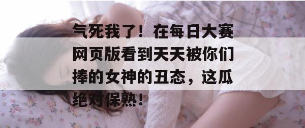 气死我了！在每日大赛网页版看到天天被你们捧的女神的丑态，这瓜绝对保熟！