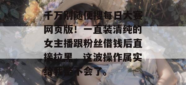 千万别随便搜每日大赛网页版！一直装清纯的女主播跟粉丝借钱后直接拉黑，这波操作属实给我整不会了。