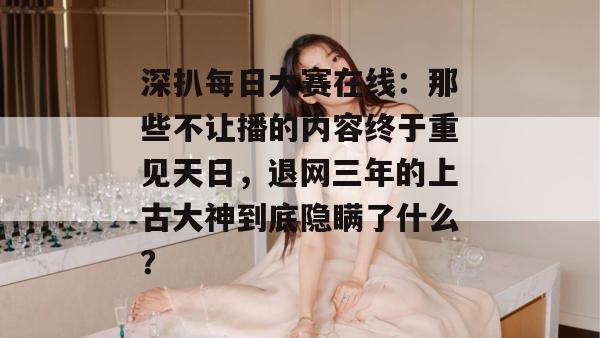 深扒每日大赛在线：那些不让播的内容终于重见天日，退网三年的上古大神到底隐瞒了什么？