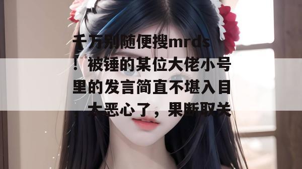 千万别随便搜mrds！被锤的某位大佬小号里的发言简直不堪入目，太恶心了，果断取关！