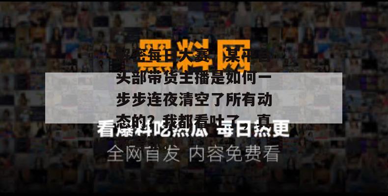解密每日大赛:某平台头部带货主播是如何一步步连夜清空了所有动态的?我都看吐了,真不夸张。 解密每日大赛:某平台头部带货主播是如何一步步连夜清空了所有动态的?我都看吐了,真不夸张。