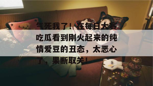 气死我了！在每日大赛吃瓜看到刚火起来的纯情爱豆的丑态，太恶心了，果断取关！