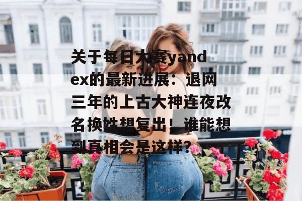 关于每日大赛yandex的最新进展：退网三年的上古大神连夜改名换姓想复出！谁能想到真相会是这样？