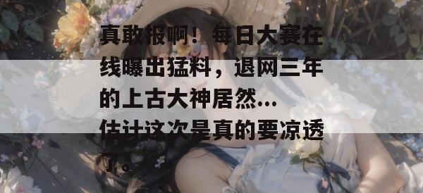 真敢报啊！每日大赛在线曝出猛料，退网三年的上古大神居然...估计这次是真的要凉透了。