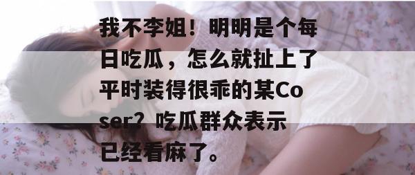 我不李姐!明明是个每日吃瓜,怎么就扯上了平时装得很乖的某Coser?吃瓜群众表示已经看麻了。 我不李姐!明明是个每日吃瓜,怎么就扯上了平时装得很乖的某Coser?吃瓜群众表示已经看麻了。