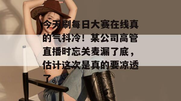 今天刷每日大赛在线真的气抖冷！某公司高管直播时忘关麦漏了底，估计这次是真的要凉透了。