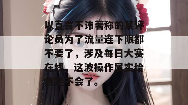 以直言不讳著称的某评论员为了流量连下限都不要了，涉及每日大赛在线，这波操作属实给我整不会了。
