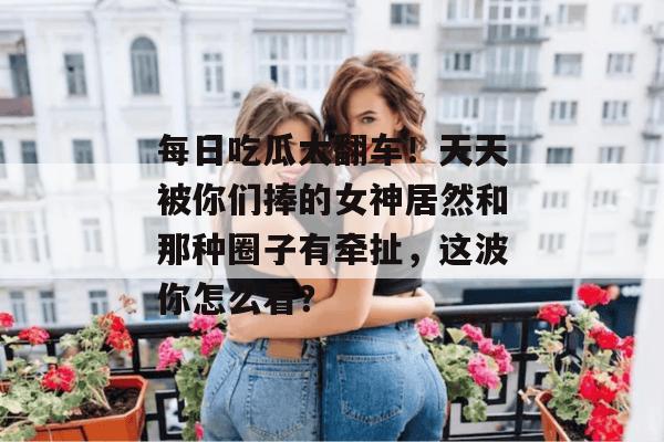 每日吃瓜大翻车！天天被你们捧的女神居然和那种圈子有牵扯，这波你怎么看？