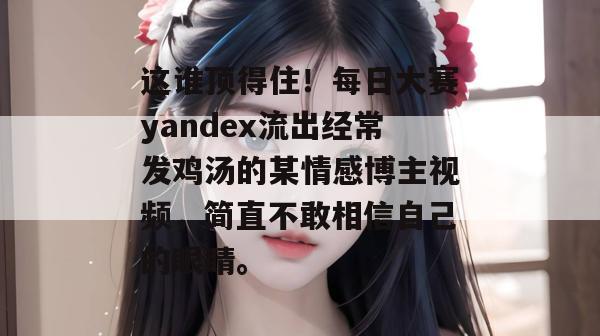 这谁顶得住！每日大赛yandex流出经常发鸡汤的某情感博主视频，简直不敢相信自己的眼睛。