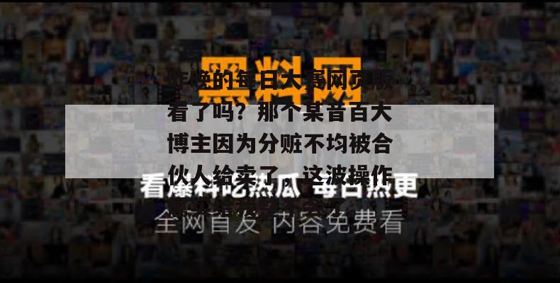 昨晚的每日大赛网页版看了吗？那个某音百大博主因为分赃不均被合伙人给卖了，这波操作属实给我整不会了。