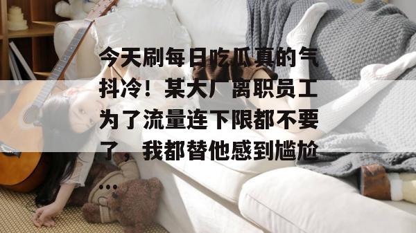 今天刷每日吃瓜真的气抖冷!某大厂离职员工为了流量连下限都不要了,我都替他感到尴尬... 今天刷每日吃瓜真的气抖冷!某大厂离职员工为了流量连下限都不要了,我都替他感到尴尬...