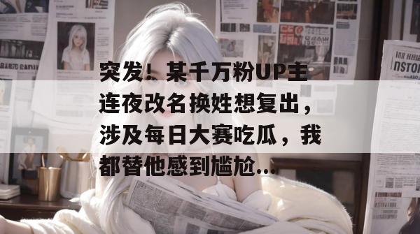 突发！某千万粉UP主连夜改名换姓想复出，涉及每日大赛吃瓜，我都替他感到尴尬...