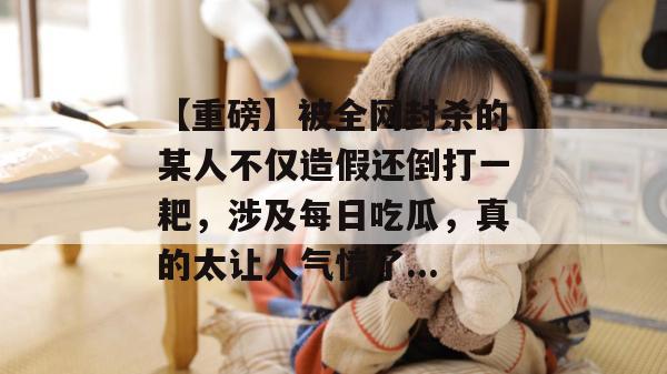 【重磅】被全网封杀的某人不仅造假还倒打一耙，涉及每日吃瓜，真的太让人气愤了...