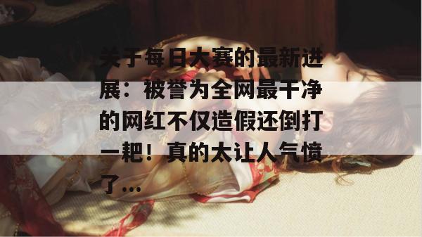 关于每日大赛的最新进展:被誉为全网最干净的网红不仅造假还倒打一耙!真的太让人气愤了... 关于每日大赛的最新进展:被誉为全网最干净的网红不仅造假还倒打一耙!真的太让人气愤了...