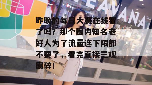 昨晚的每日大赛在线看了吗？那个圈内知名老好人为了流量连下限都不要了，看完直接三观震碎！