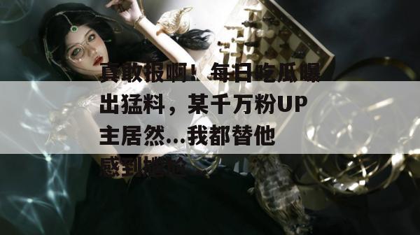 真敢报啊!每日吃瓜曝出猛料,某千万粉UP主居然...我都替他感到尴尬... 真敢报啊!每日吃瓜曝出猛料,某千万粉UP主居然...我都替他感到尴尬...