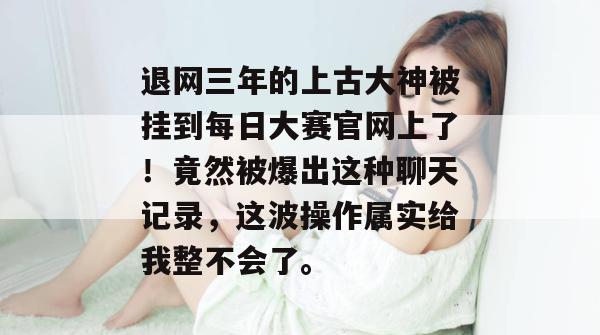 退网三年的上古大神被挂到每日大赛官网上了！竟然被爆出这种聊天记录，这波操作属实给我整不会了。