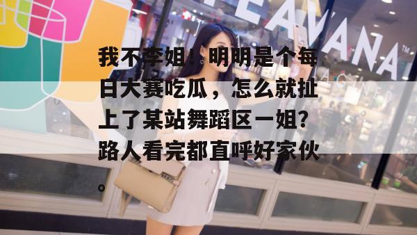 我不李姐！明明是个每日大赛吃瓜，怎么就扯上了某站舞蹈区一姐？路人看完都直呼好家伙。